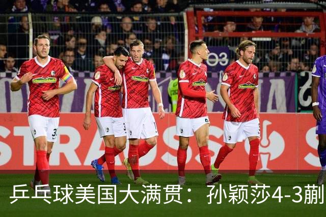 乒乓球美国大满贯：孙颖莎4-3蒯曼 四大满贯女单均已折桂