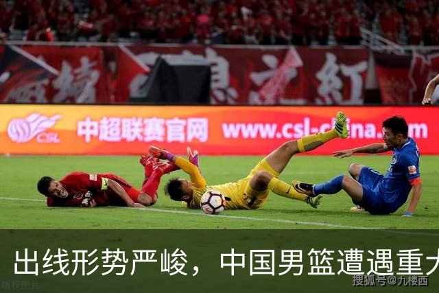 出线形势严峻，中国男篮遭遇重大挑战，理论机会愈发渺茫